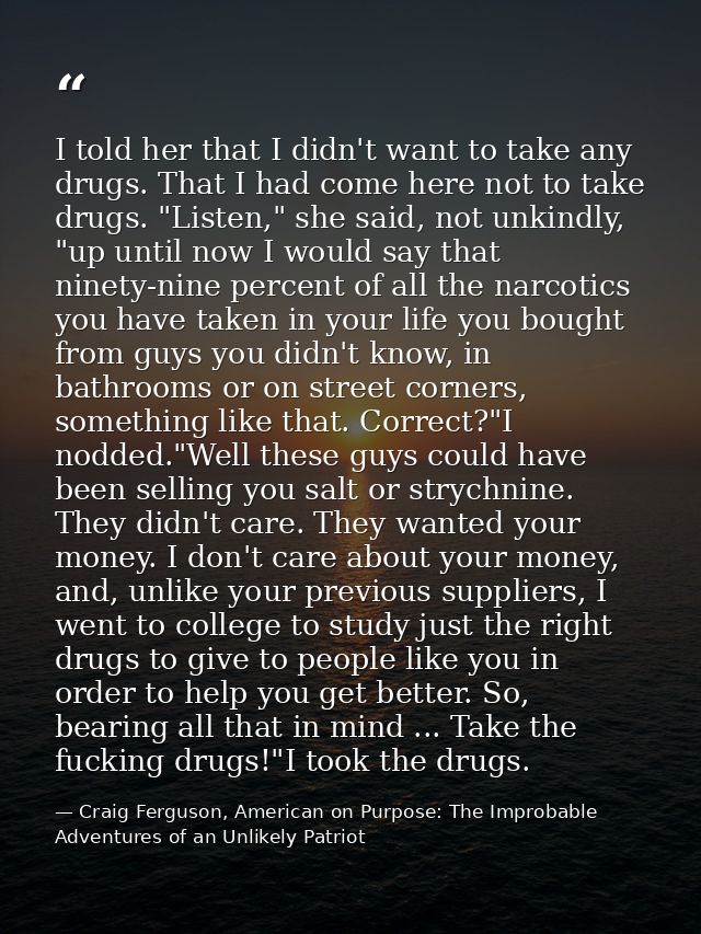 I told her that I didn't want to take any drugs. That I had come here not to take drugs. "Listen," she said, not unkindl — Craig Ferguson, American on Purpose: The Improbable Adventures of an Unlikely Patriot