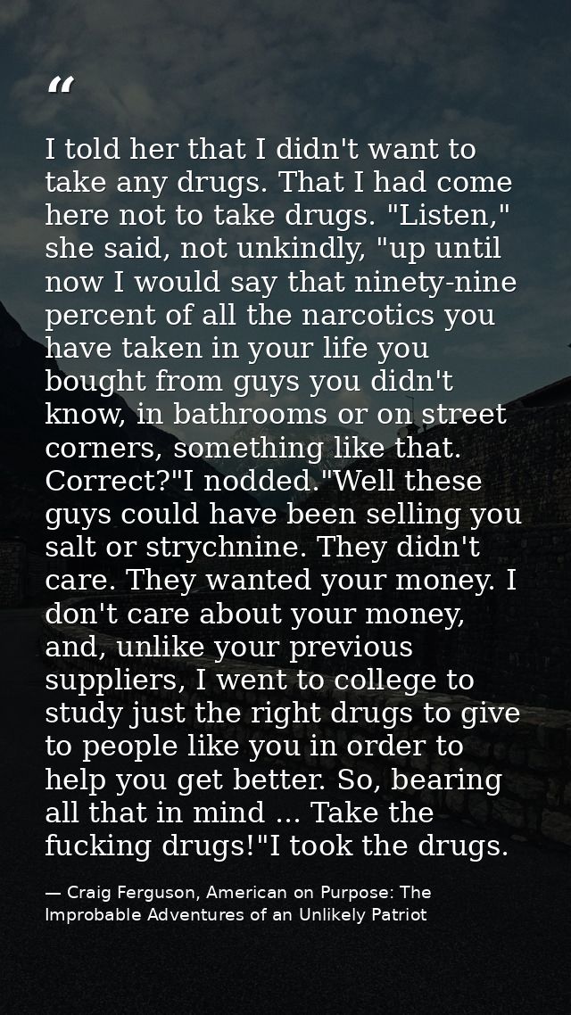 I told her that I didn't want to take any drugs. That I had come here not to take drugs. "Listen," she said, not unkindl — Craig Ferguson, American on Purpose: The Improbable Adventures of an Unlikely Patriot