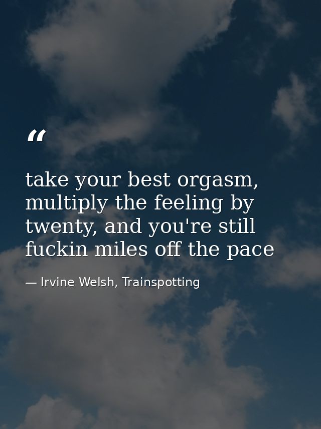 take your best orgasm, multiply the feeling by twenty, and you're still fuckin miles off the pace — Irvine Welsh, Trainspotting