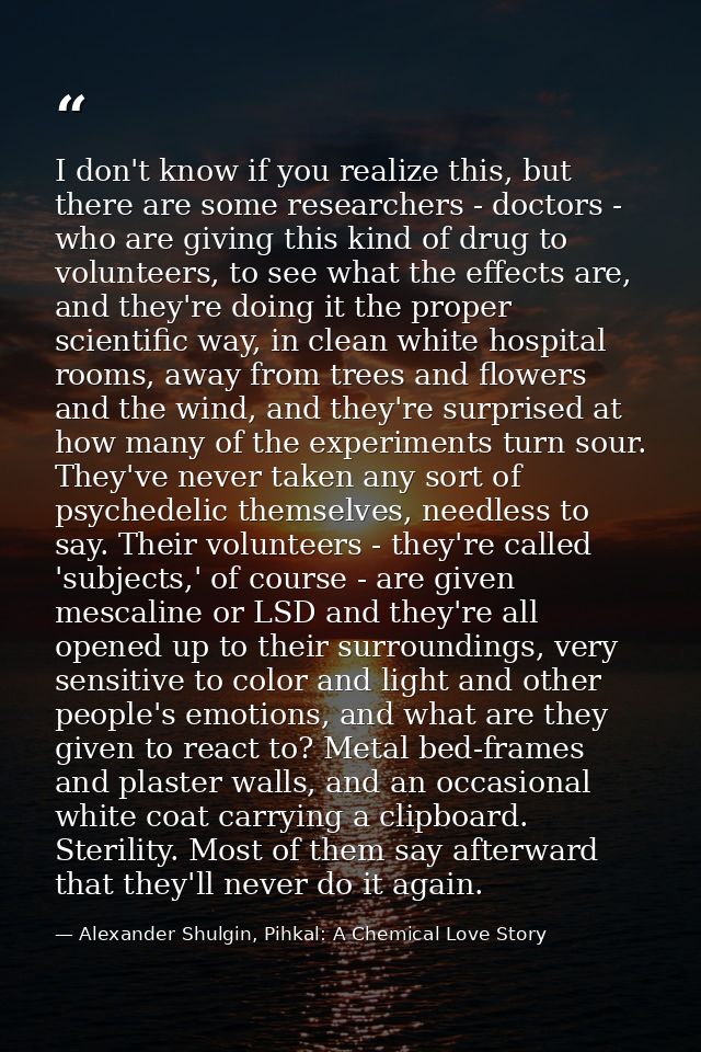 I don't know if you realize this, but there are some researchers - doctors - who are giving this kind of drug to volunte — Alexander Shulgin, Pihkal: A Chemical Love Story