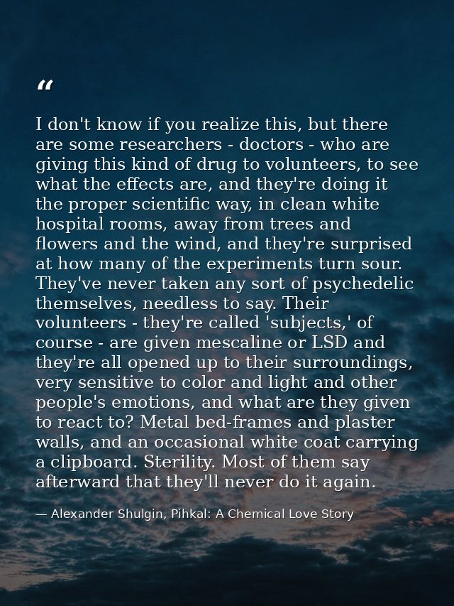 I don't know if you realize this, but there are some researchers - doctors - who are giving this kind of drug to volunte — Alexander Shulgin, Pihkal: A Chemical Love Story