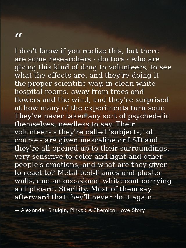 I don't know if you realize this, but there are some researchers - doctors - who are giving this kind of drug to volunte — Alexander Shulgin, Pihkal: A Chemical Love Story