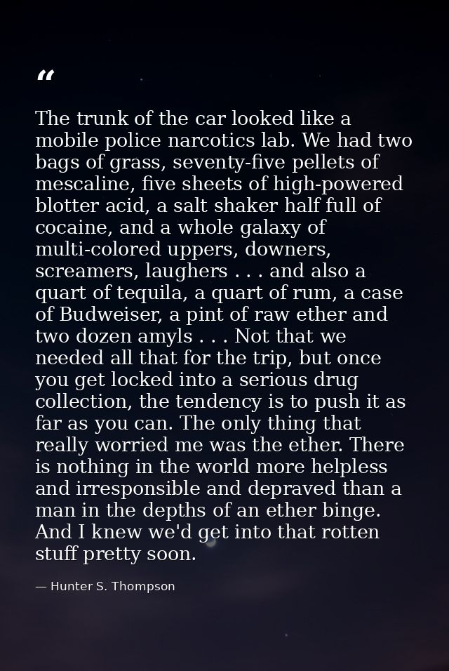 The trunk of the car looked like a mobile police narcotics lab. We had two bags of grass, seventy-five pellets of mescal — Hunter S. Thompson