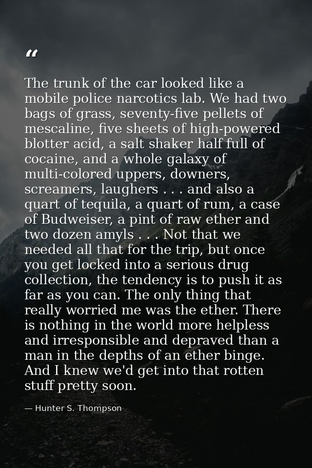 The trunk of the car looked like a mobile police narcotics lab. We had two bags of grass, seventy-five pellets of mescal — Hunter S. Thompson
