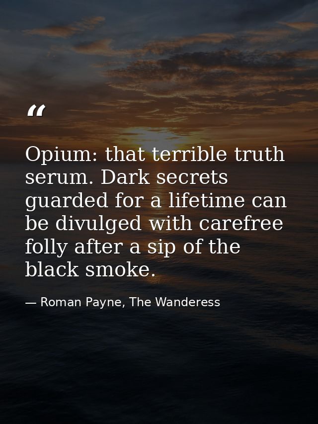 Opium: that terrible truth serum. Dark secrets guarded for a lifetime can be divulged with carefree folly after a sip of — Roman Payne, The Wanderess