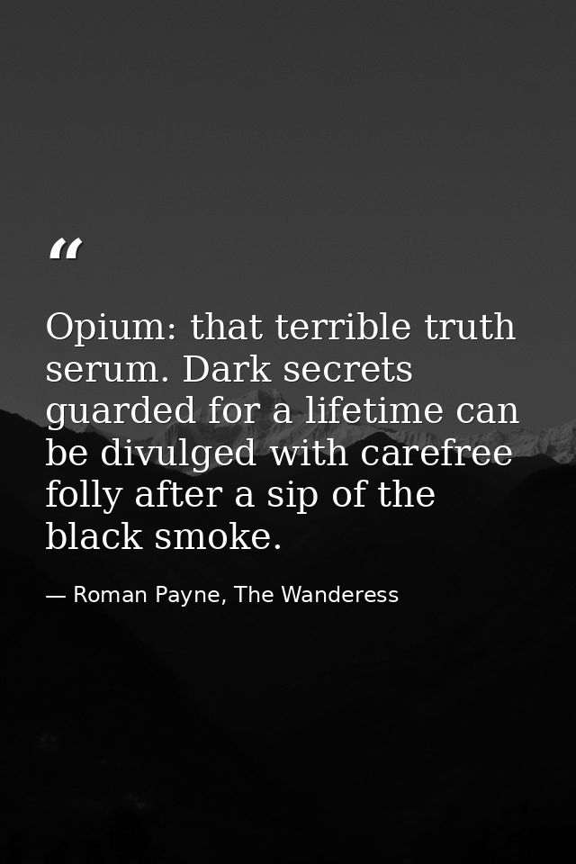 Opium: that terrible truth serum. Dark secrets guarded for a lifetime can be divulged with carefree folly after a sip of — Roman Payne, The Wanderess