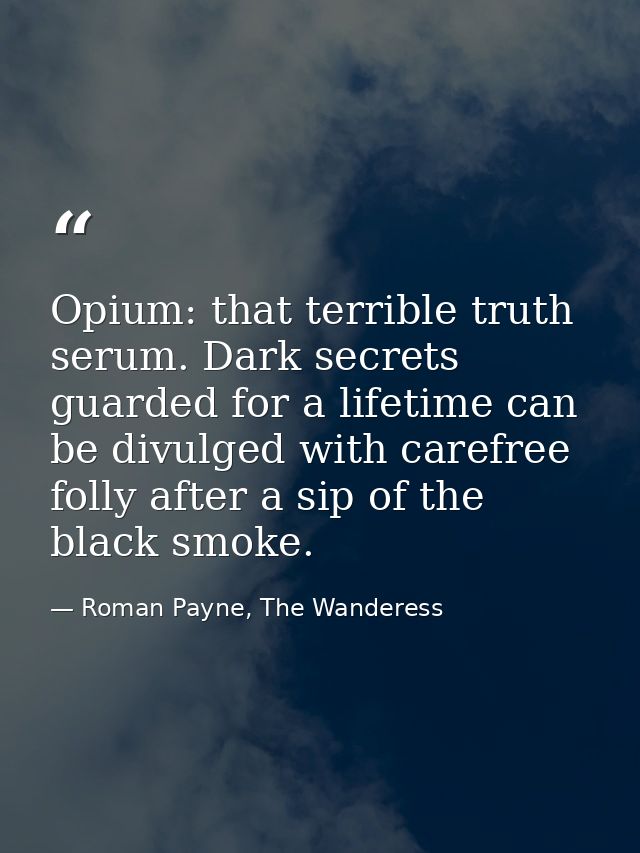 Opium: that terrible truth serum. Dark secrets guarded for a lifetime can be divulged with carefree folly after a sip of — Roman Payne, The Wanderess