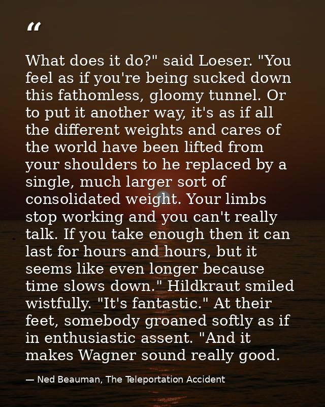 What does it do?" said Loeser. "You feel as if you're being sucked down this fathomless, gloomy tunnel. Or to put it ano — Ned Beauman, The Teleportation Accident