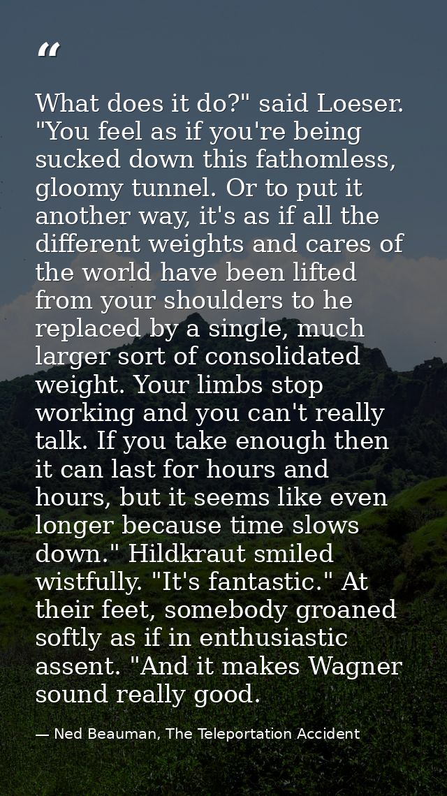 What does it do?" said Loeser. "You feel as if you're being sucked down this fathomless, gloomy tunnel. Or to put it ano — Ned Beauman, The Teleportation Accident