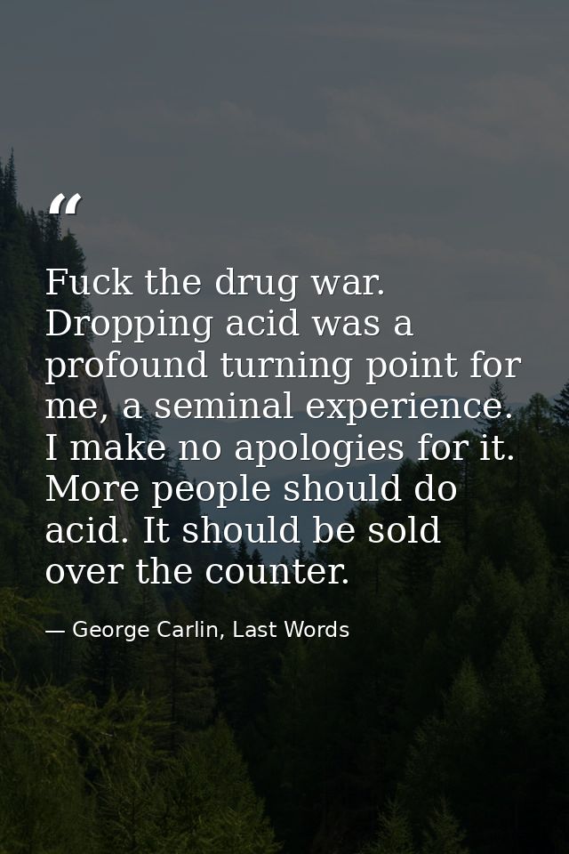 Fuck the drug war. Dropping acid was a profound turning point for me, a seminal experience. I make no apologies for it.  — George Carlin, Last Words