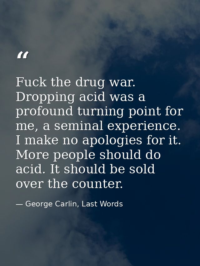 Fuck the drug war. Dropping acid was a profound turning point for me, a seminal experience. I make no apologies for it.  — George Carlin, Last Words