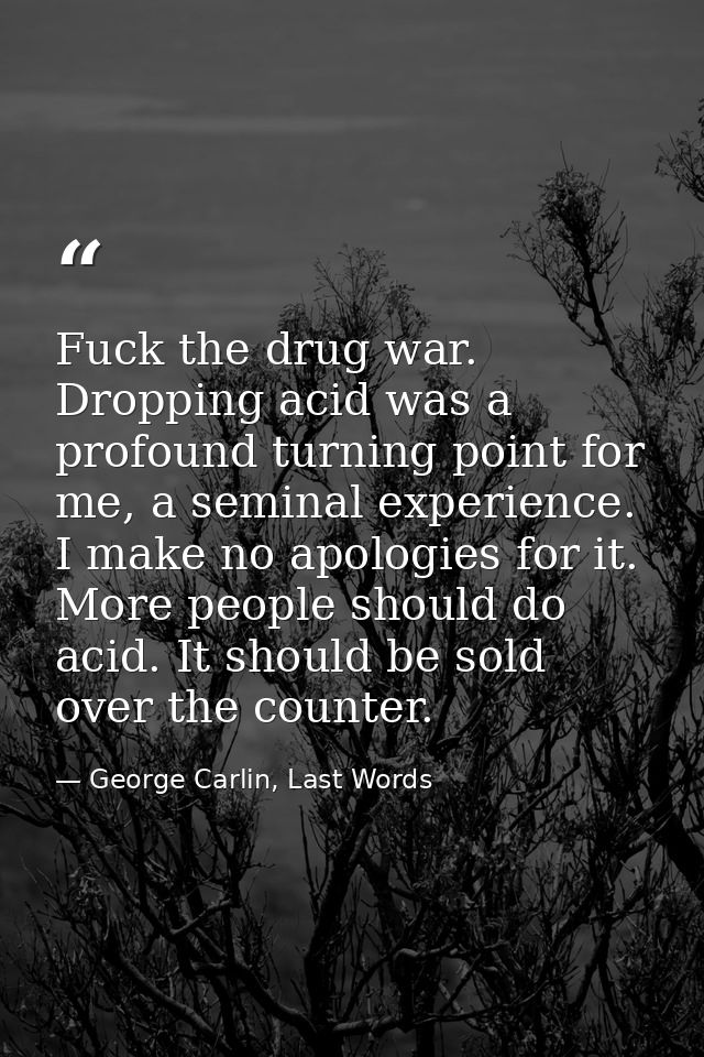Fuck the drug war. Dropping acid was a profound turning point for me, a seminal experience. I make no apologies for it.  — George Carlin, Last Words