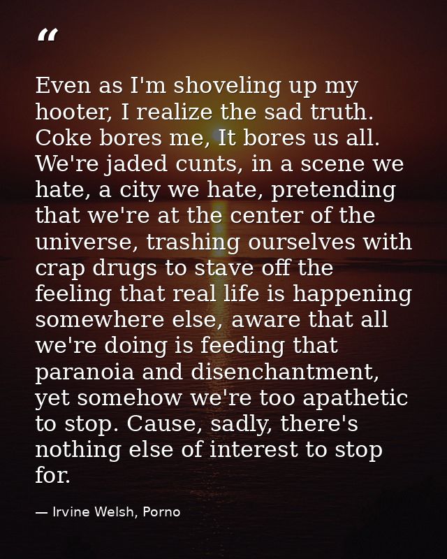 Even as I'm shoveling up my hooter, I realize the sad truth. Coke bores me, It bores us all. We're jaded cunts, in a sce — Irvine Welsh, Porno