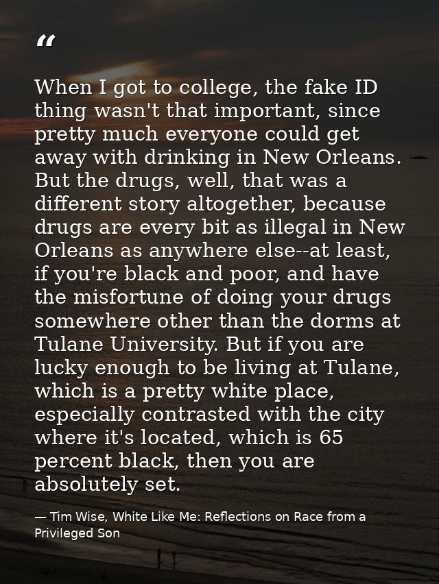 When I got to college, the fake ID thing wasn't that important, since pretty much everyone could get away with drinking  — Tim Wise, White Like Me: Reflections on Race from a Privileged Son