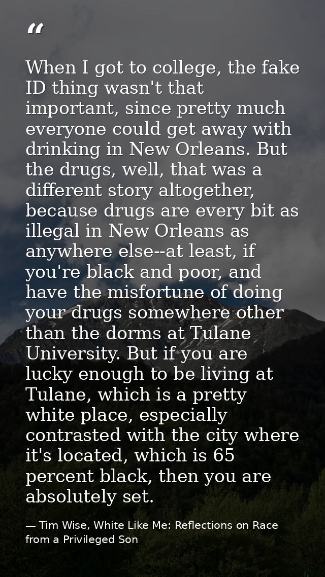 When I got to college, the fake ID thing wasn't that important, since pretty much everyone could get away with drinking  — Tim Wise, White Like Me: Reflections on Race from a Privileged Son