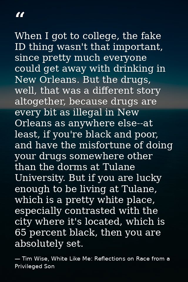 When I got to college, the fake ID thing wasn't that important, since pretty much everyone could get away with drinking  — Tim Wise, White Like Me: Reflections on Race from a Privileged Son