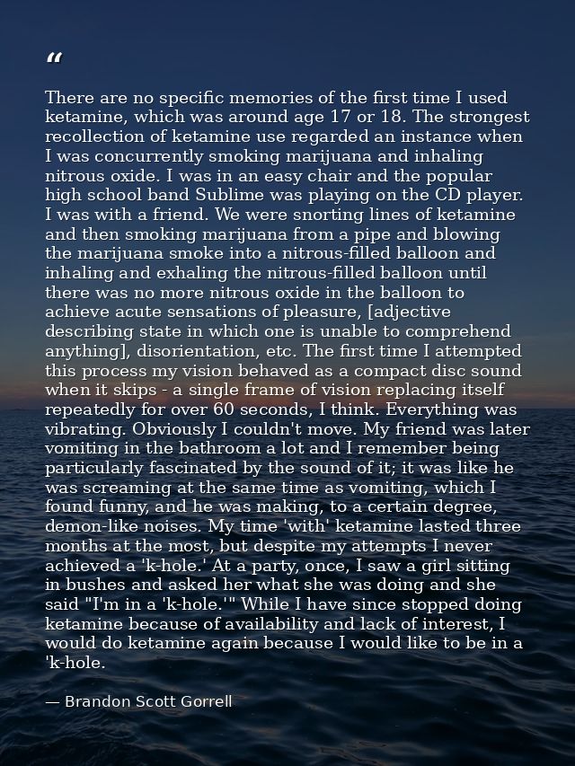 There are no specific memories of the first time I used ketamine, which was around age 17 or 18. The strongest recollect — Brandon Scott Gorrell