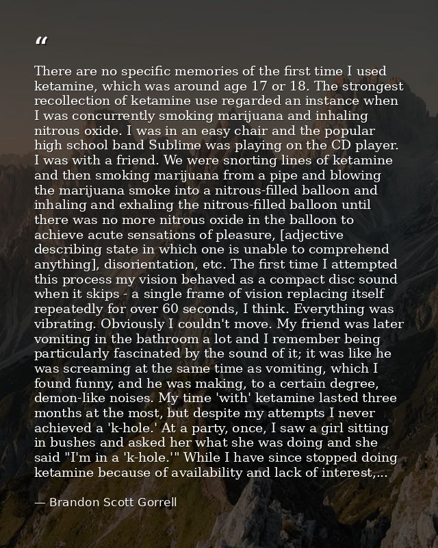 There are no specific memories of the first time I used ketamine, which was around age 17 or 18. The strongest recollect — Brandon Scott Gorrell