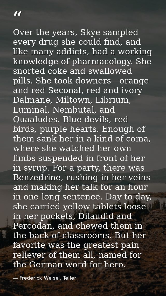 Over the years, Skye sampled every drug she could find, and like many addicts, had a working knowledge of pharmacology.  — Frederick Weisel, Teller