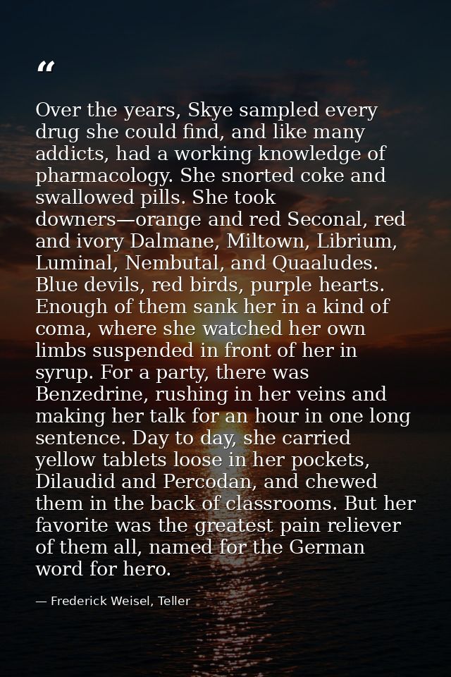 Over the years, Skye sampled every drug she could find, and like many addicts, had a working knowledge of pharmacology.  — Frederick Weisel, Teller