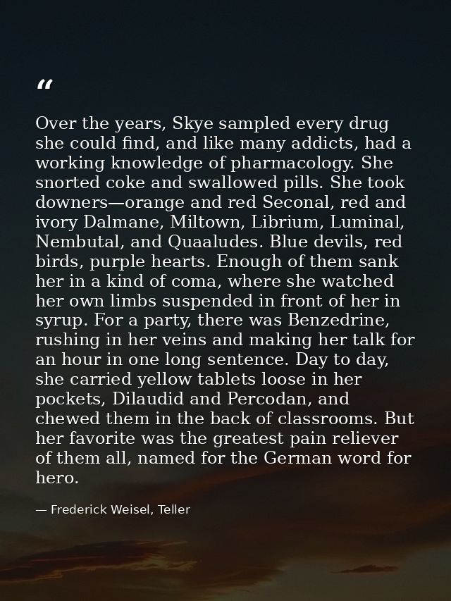 Over the years, Skye sampled every drug she could find, and like many addicts, had a working knowledge of pharmacology.  — Frederick Weisel, Teller