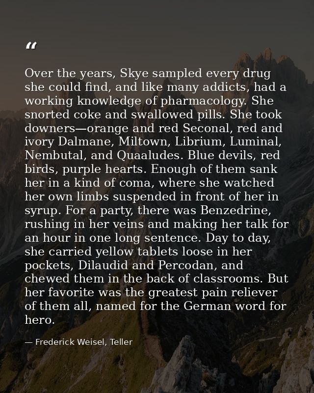 Over the years, Skye sampled every drug she could find, and like many addicts, had a working knowledge of pharmacology.  — Frederick Weisel, Teller