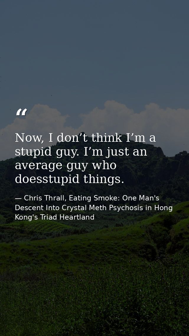 Now, I don’t think I’m a stupid guy. I’m just an average guy who doesstupid things. — Chris Thrall, Eating Smoke: One Man's Descent Into Crystal Meth Psychosis in Hong Kong's Triad Heartland