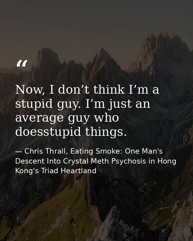 Now, I don’t think I’m a stupid guy. I’m just an average guy who doesstupid things. — Chris Thrall, Eating Smoke: One Man's Descent Into Crystal Meth Psychosis in Hong Kong's Triad Heartland