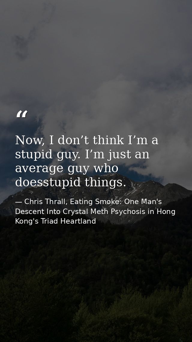 Now, I don’t think I’m a stupid guy. I’m just an average guy who doesstupid things. — Chris Thrall, Eating Smoke: One Man's Descent Into Crystal Meth Psychosis in Hong Kong's Triad Heartland