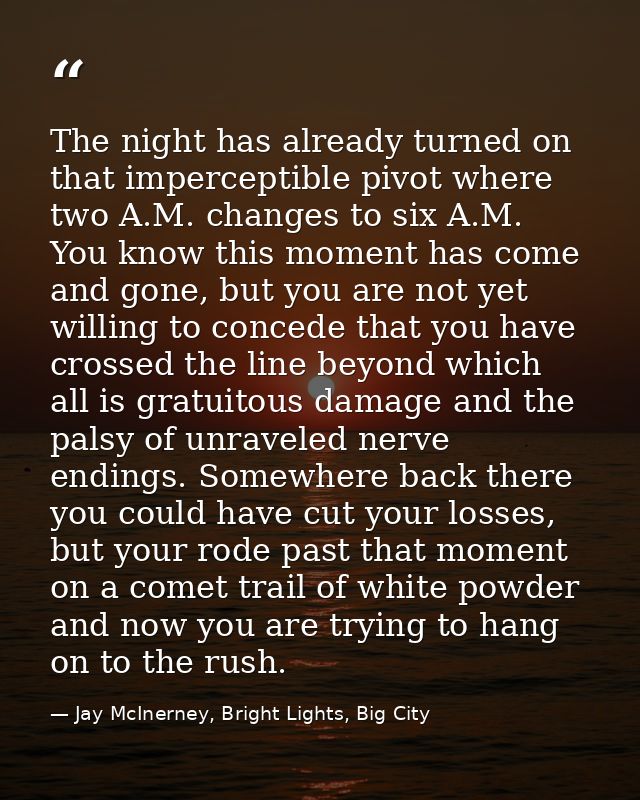 The night has already turned on that imperceptible pivot where two A.M. changes to six A.M. You know this moment has com — Jay McInerney, Bright Lights, Big City