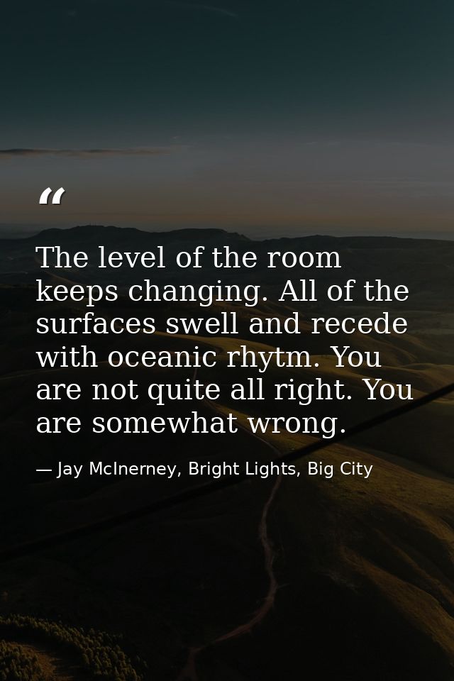 The level of the room keeps changing. All of the surfaces swell and recede with oceanic rhytm. You are not quite all rig — Jay McInerney, Bright Lights, Big City