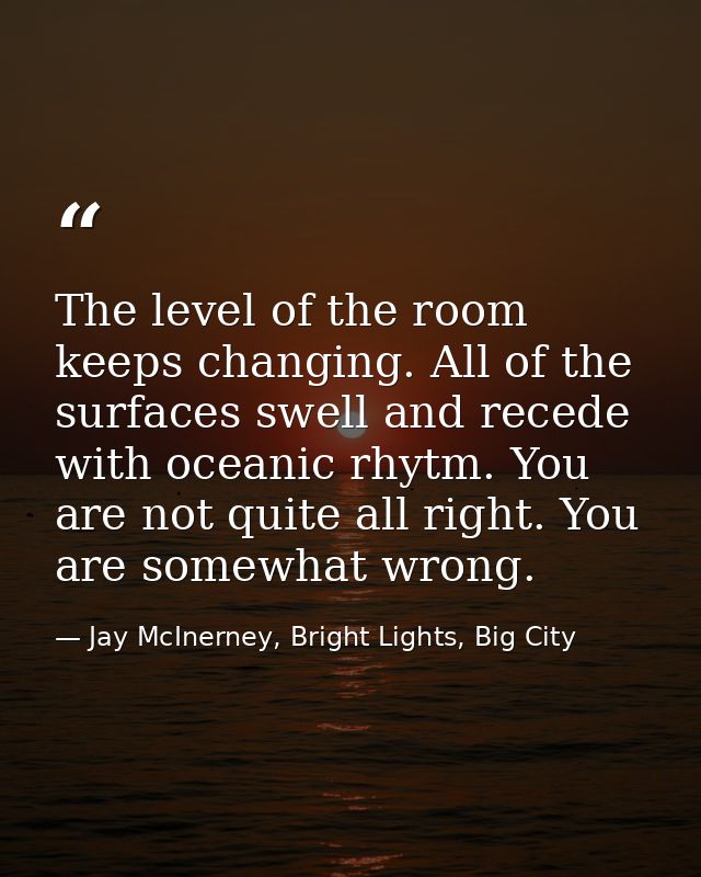The level of the room keeps changing. All of the surfaces swell and recede with oceanic rhytm. You are not quite all rig — Jay McInerney, Bright Lights, Big City