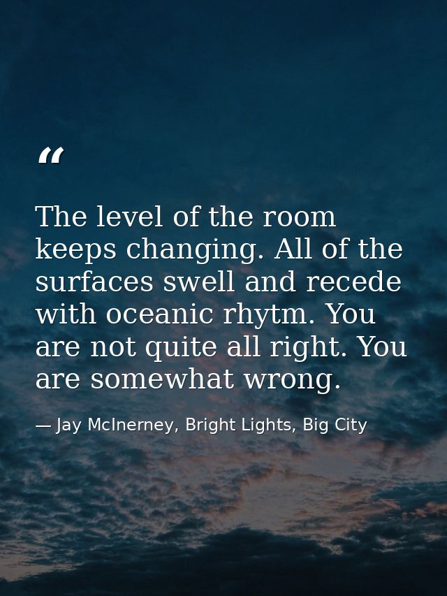 The level of the room keeps changing. All of the surfaces swell and recede with oceanic rhytm. You are not quite all rig — Jay McInerney, Bright Lights, Big City