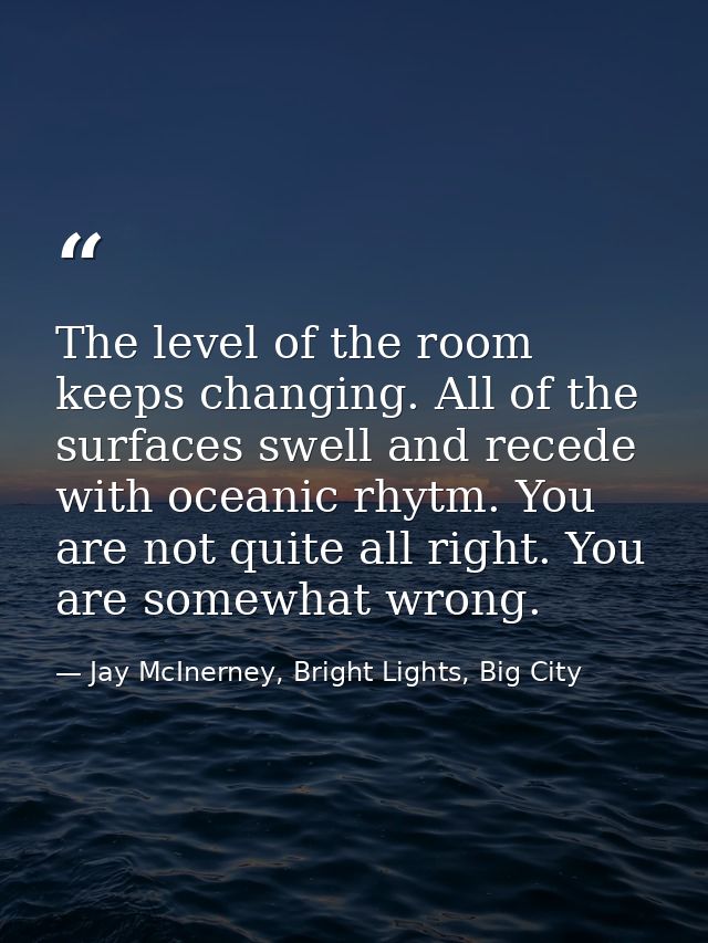 The level of the room keeps changing. All of the surfaces swell and recede with oceanic rhytm. You are not quite all rig — Jay McInerney, Bright Lights, Big City