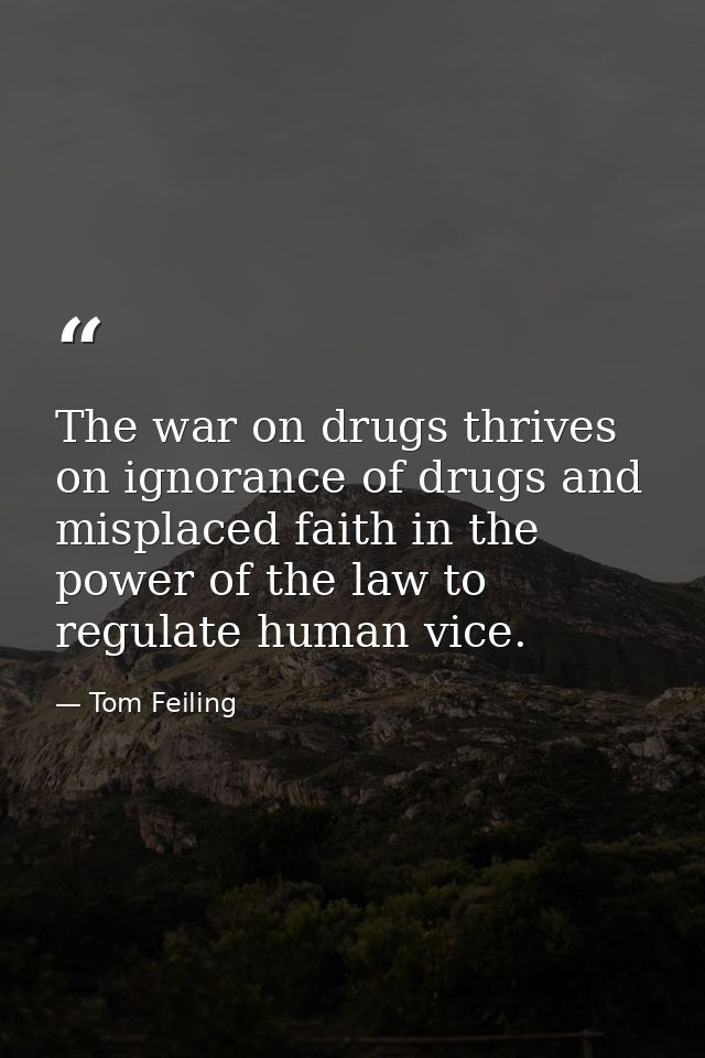 The war on drugs thrives on ignorance of drugs and misplaced faith in the power of the law to regulate human vice. — Tom Feiling
