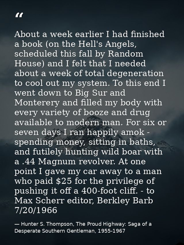 About a week earlier I had finished a book (on the Hell's Angels, scheduled this fall by Random House) and I felt that I — Hunter S. Thompson, The Proud Highway: Saga of a Desperate Southern Gentleman, 1955-1967
