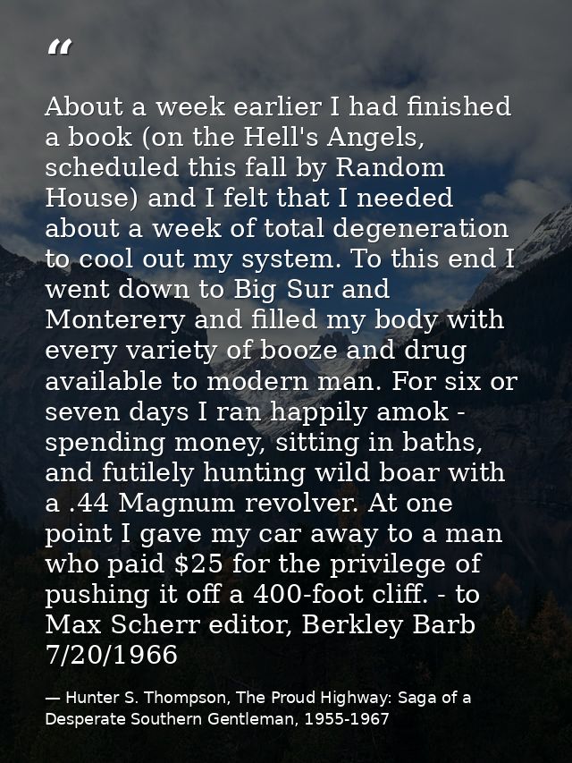 About a week earlier I had finished a book (on the Hell's Angels, scheduled this fall by Random House) and I felt that I — Hunter S. Thompson, The Proud Highway: Saga of a Desperate Southern Gentleman, 1955-1967