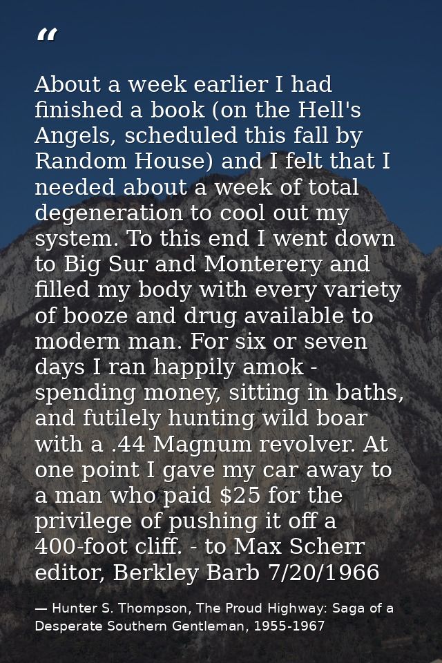 About a week earlier I had finished a book (on the Hell's Angels, scheduled this fall by Random House) and I felt that I — Hunter S. Thompson, The Proud Highway: Saga of a Desperate Southern Gentleman, 1955-1967