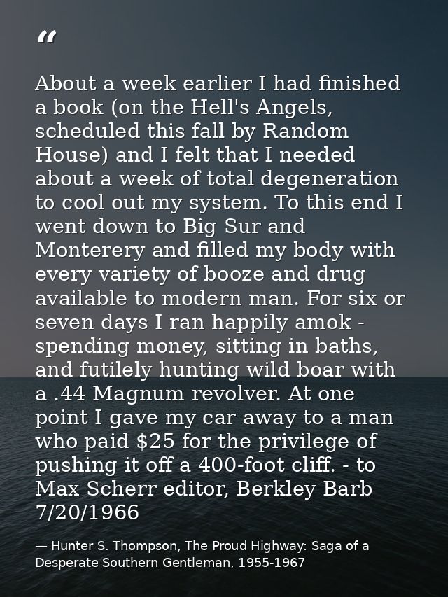 About a week earlier I had finished a book (on the Hell's Angels, scheduled this fall by Random House) and I felt that I — Hunter S. Thompson, The Proud Highway: Saga of a Desperate Southern Gentleman, 1955-1967