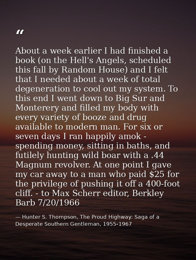 About a week earlier I had finished a book (on the Hell's Angels, scheduled this fall by Random House) and I felt that I — Hunter S. Thompson, The Proud Highway: Saga of a Desperate Southern Gentleman, 1955-1967