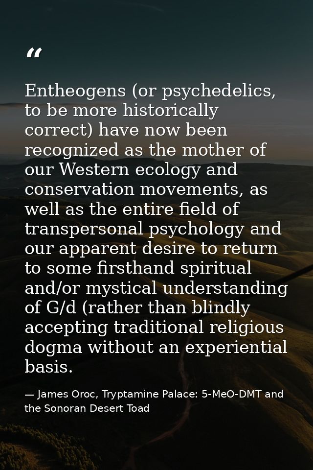 Entheogens (or psychedelics, to be more historically correct) have now been recognized as the mother of our Western ecol — James Oroc, Tryptamine Palace: 5-MeO-DMT and the Sonoran Desert Toad
