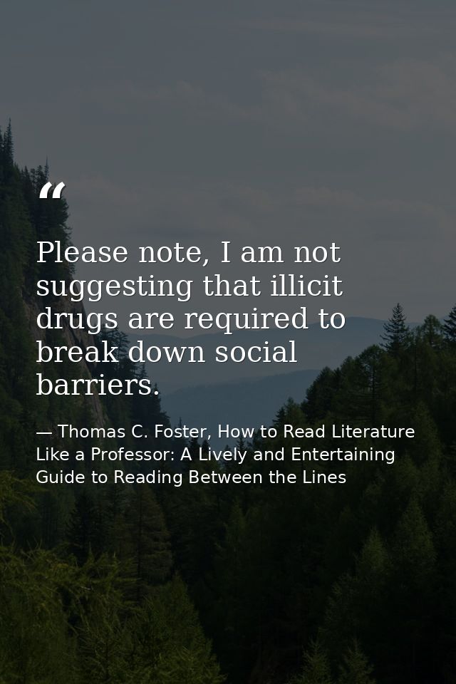 Please note, I am not suggesting that illicit drugs are required to break down social barriers. — Thomas C. Foster, How to Read Literature Like a Professor: A Lively and Entertaining Guide to Reading Between the Lines