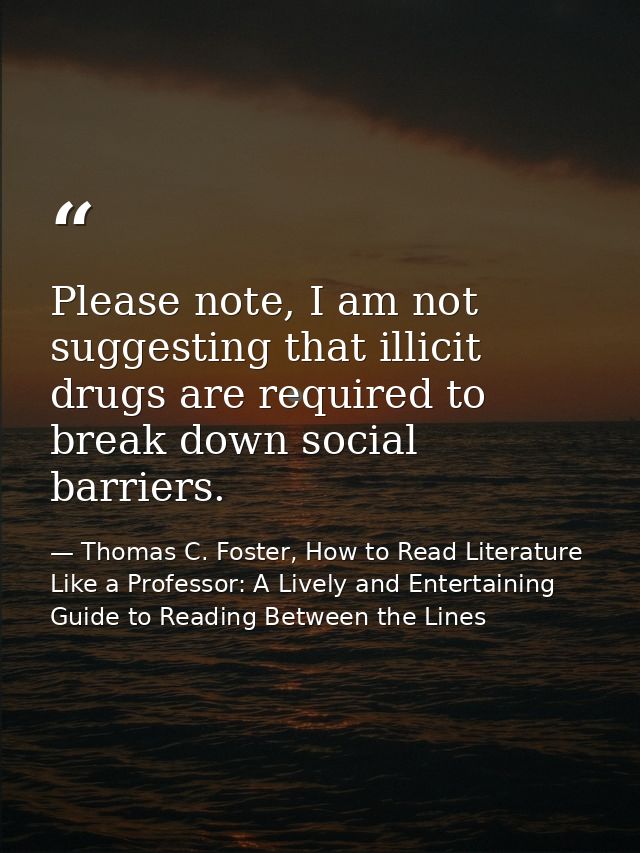 Please note, I am not suggesting that illicit drugs are required to break down social barriers. — Thomas C. Foster, How to Read Literature Like a Professor: A Lively and Entertaining Guide to Reading Between the Lines