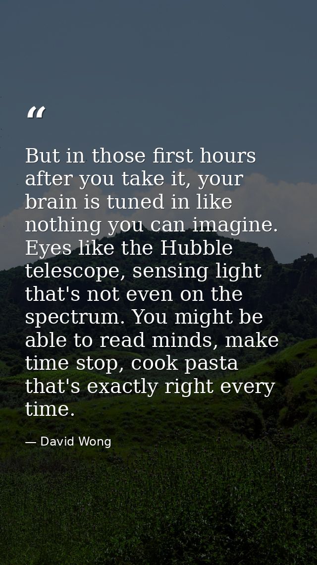 But in those first hours after you take it, your brain is tuned in like nothing you can imagine. Eyes like the Hubble te — David Wong