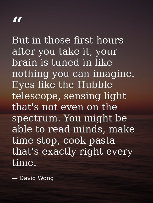 But in those first hours after you take it, your brain is tuned in like nothing you can imagine. Eyes like the Hubble te — David Wong