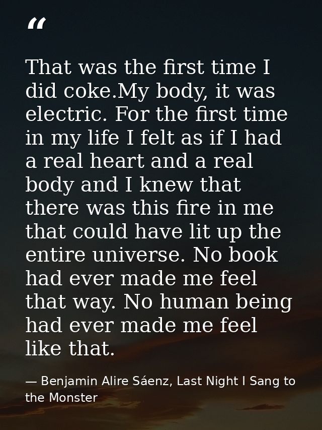 That was the first time I did coke.My body, it was electric. For the first time in my life I felt as if I had a real hea — Benjamin Alire Sáenz, Last Night I Sang to the Monster