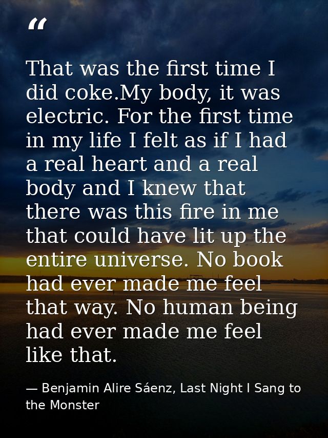 That was the first time I did coke.My body, it was electric. For the first time in my life I felt as if I had a real hea — Benjamin Alire Sáenz, Last Night I Sang to the Monster