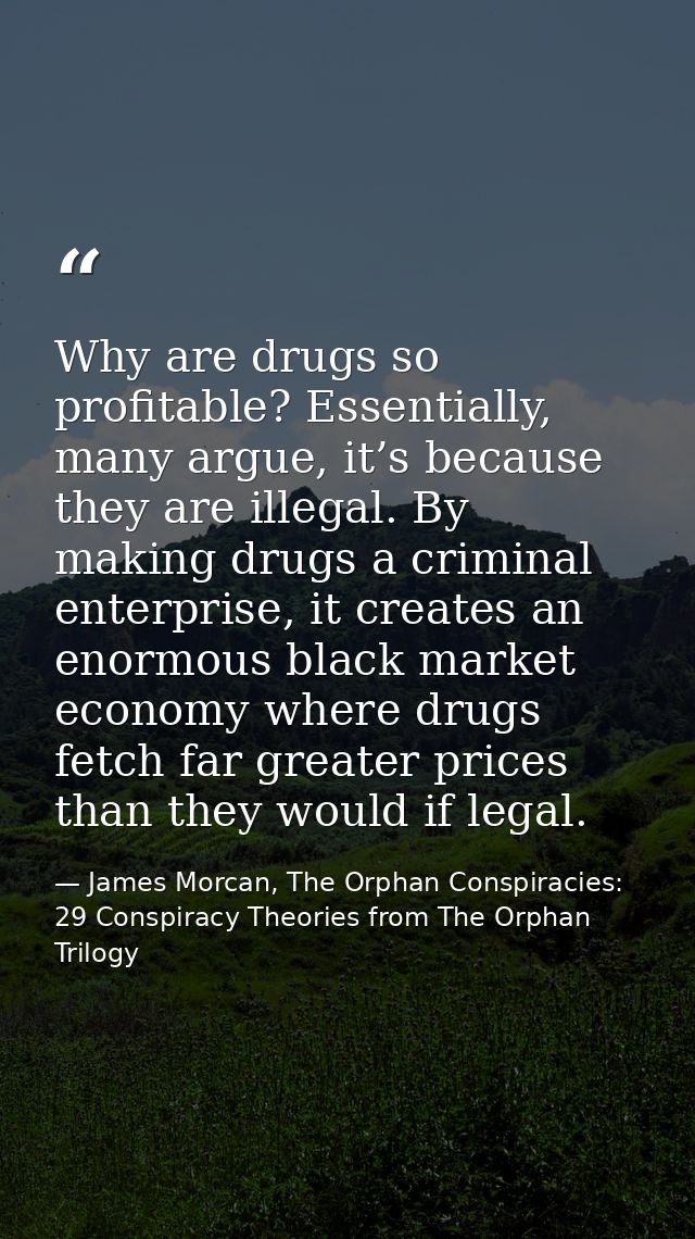 Why are drugs so profitable? Essentially, many argue, it’s because they are illegal. By making drugs a criminal enterpri — James Morcan, The Orphan Conspiracies: 29 Conspiracy Theories from The Orphan Trilogy