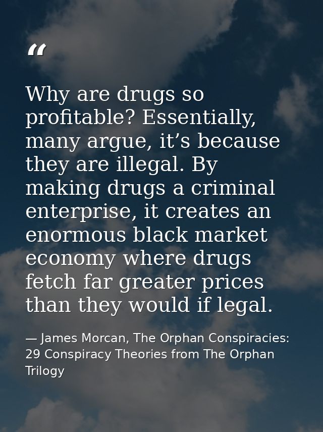 Why are drugs so profitable? Essentially, many argue, it’s because they are illegal. By making drugs a criminal enterpri — James Morcan, The Orphan Conspiracies: 29 Conspiracy Theories from The Orphan Trilogy
