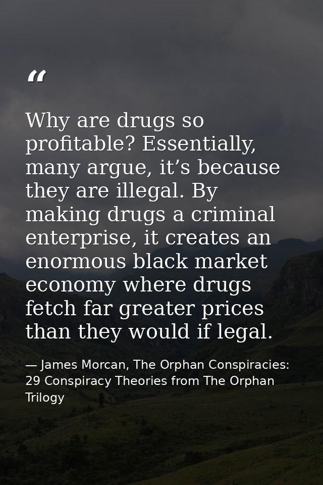 Why are drugs so profitable? Essentially, many argue, it’s because they are illegal. By making drugs a criminal enterpri — James Morcan, The Orphan Conspiracies: 29 Conspiracy Theories from The Orphan Trilogy